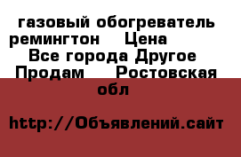 газовый обогреватель ремингтон  › Цена ­ 4 000 - Все города Другое » Продам   . Ростовская обл.